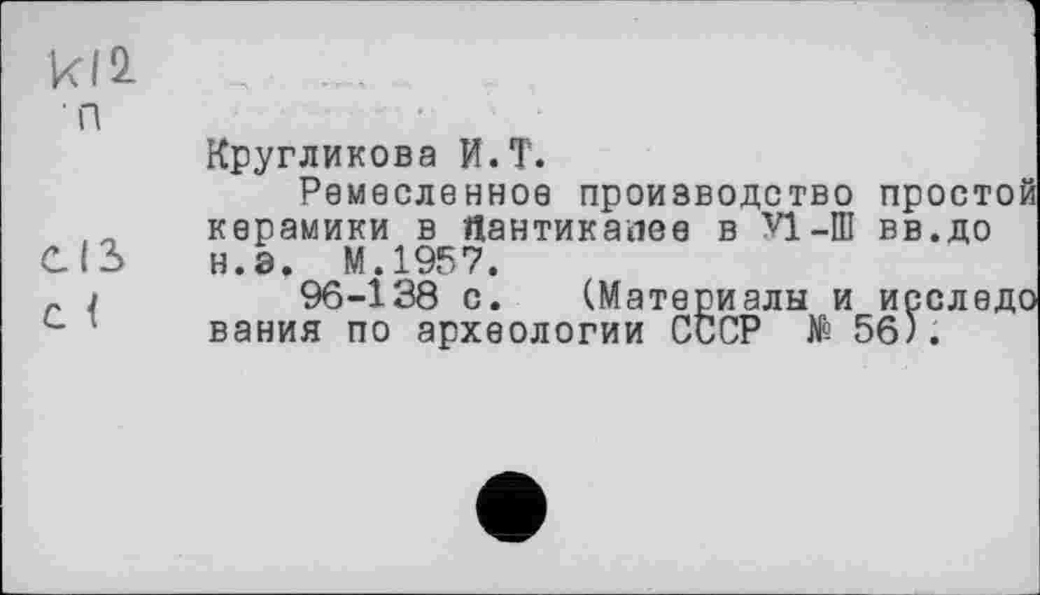 ﻿к12.	......
п
Кругликова И.T.
Ремесленное производство простой керамики в Яантикапее в VI-Ш вв.до
СІЗ	н.э. М.1957.
r J	96-138 с. (Материалы и исследо
с 1	вания по археологии СССР № 56).